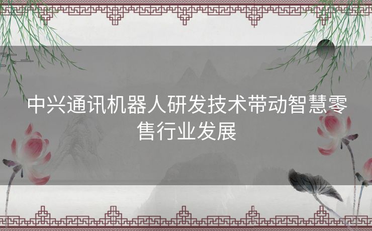 中兴通讯机器人研发技术带动智慧零售行业发展