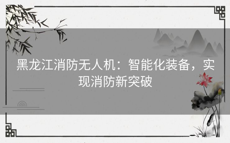 黑龙江消防无人机：智能化装备，实现消防新突破