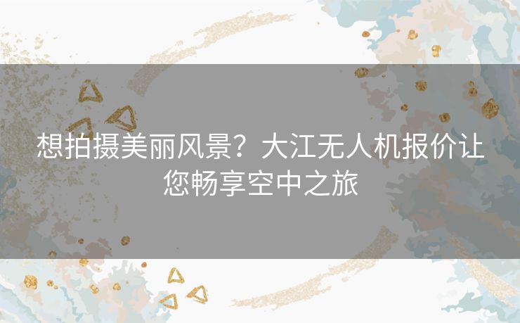 想拍摄美丽风景？大江无人机报价让您畅享空中之旅