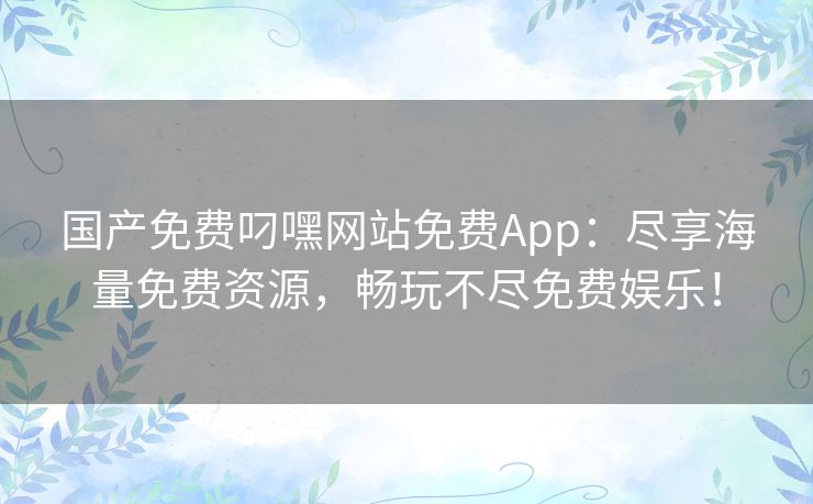 国产免费叼嘿网站免费App：尽享海量免费资源，畅玩不尽免费娱乐！