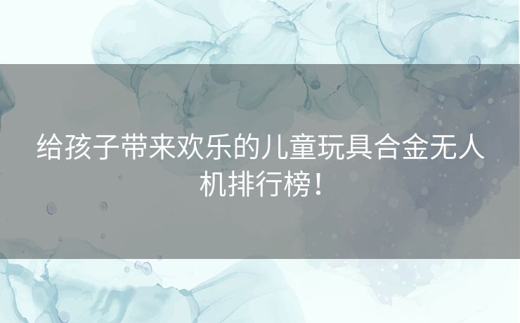 给孩子带来欢乐的儿童玩具合金无人机排行榜！