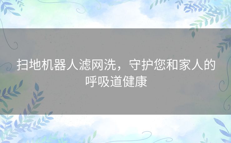 扫地机器人滤网洗，守护您和家人的呼吸道健康