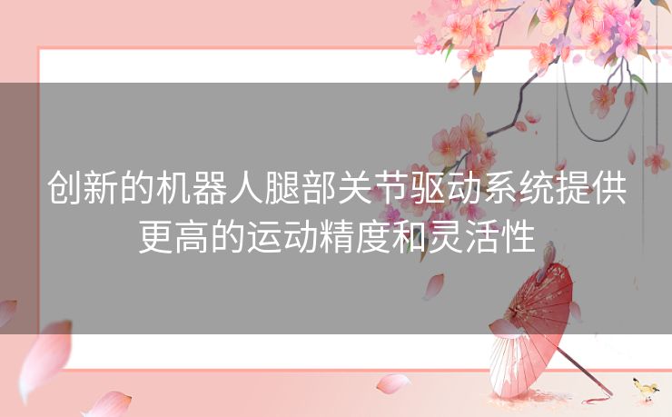 创新的机器人腿部关节驱动系统提供更高的运动精度和灵活性