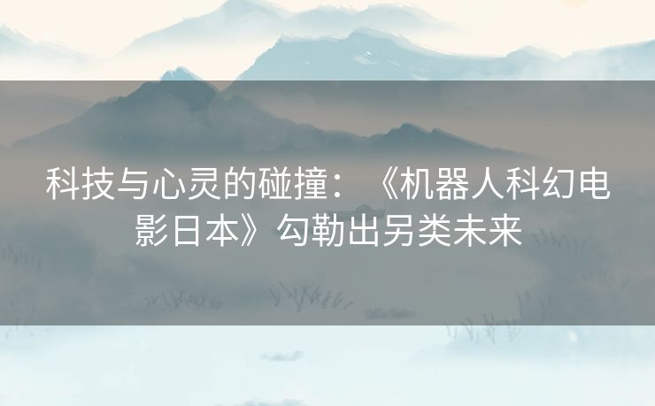 科技与心灵的碰撞：《机器人科幻电影日本》勾勒出另类未来