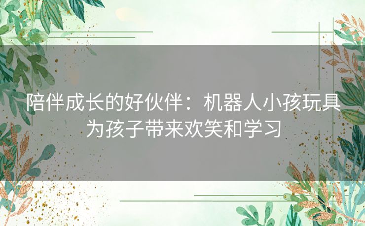 陪伴成长的好伙伴：机器人小孩玩具为孩子带来欢笑和学习