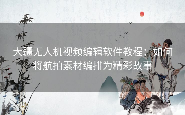 大疆无人机视频编辑软件教程：如何将航拍素材编排为精彩故事