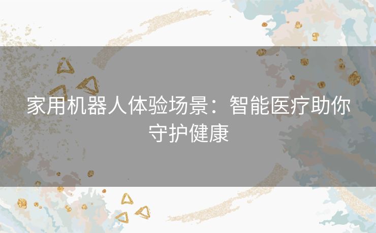 家用机器人体验场景：智能医疗助你守护健康
