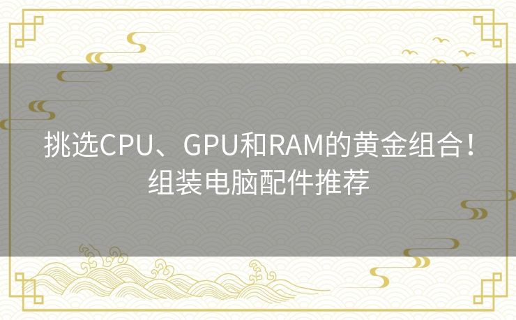 挑选CPU、GPU和RAM的黄金组合！组装电脑配件推荐