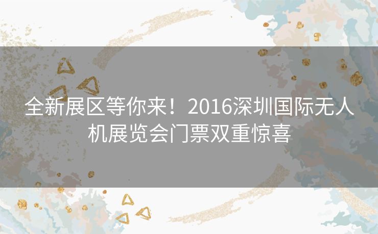 全新展区等你来！2016深圳国际无人机展览会门票双重惊喜