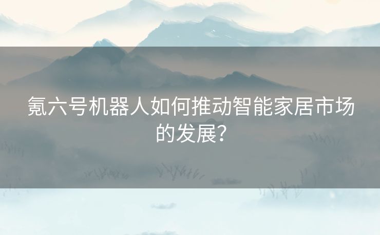 氪六号机器人如何推动智能家居市场的发展？