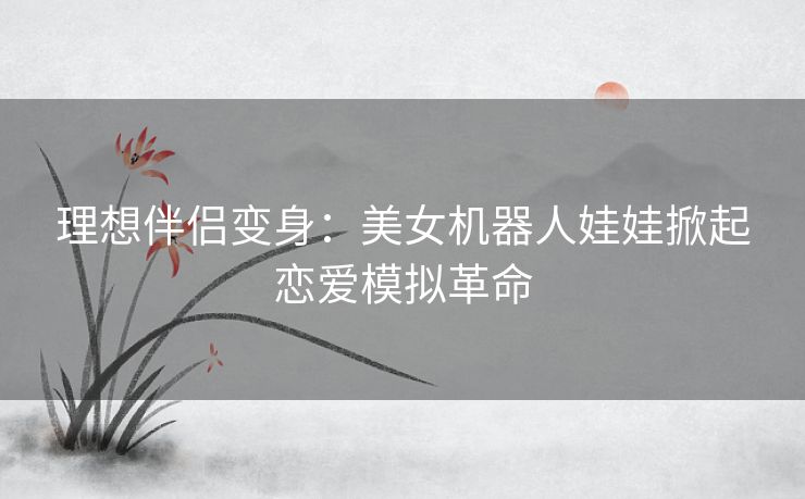 理想伴侣变身：美女机器人娃娃掀起恋爱模拟革命