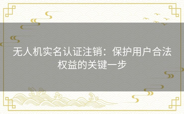 无人机实名认证注销：保护用户合法权益的关键一步