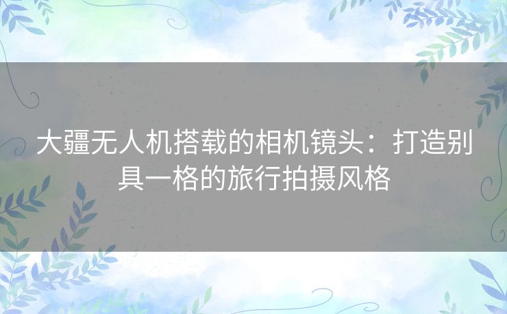 大疆无人机搭载的相机镜头：打造别具一格的旅行拍摄风格