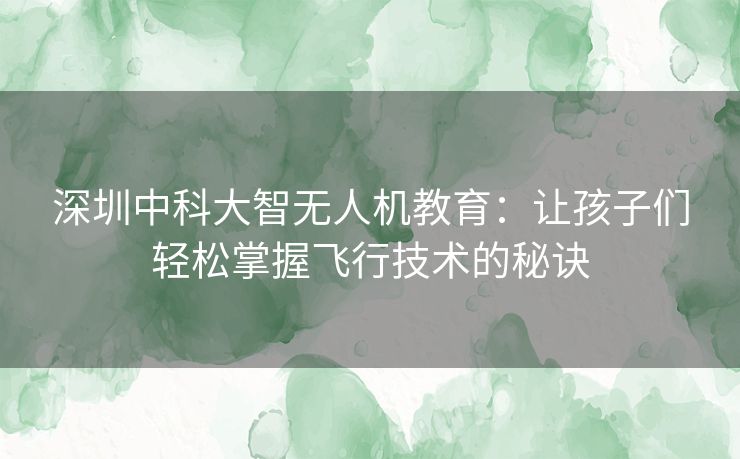 深圳中科大智无人机教育：让孩子们轻松掌握飞行技术的秘诀