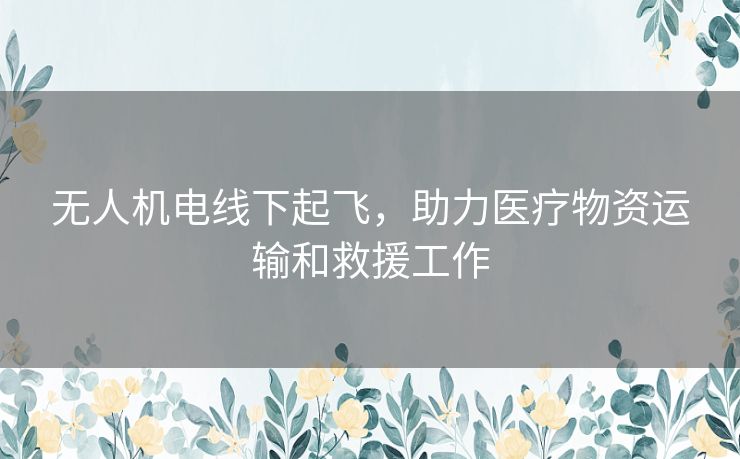 无人机电线下起飞，助力医疗物资运输和救援工作