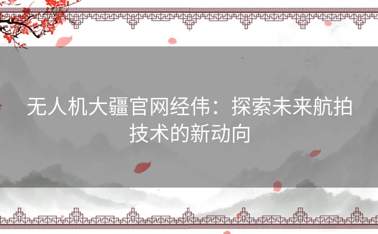 无人机大疆官网经伟：探索未来航拍技术的新动向