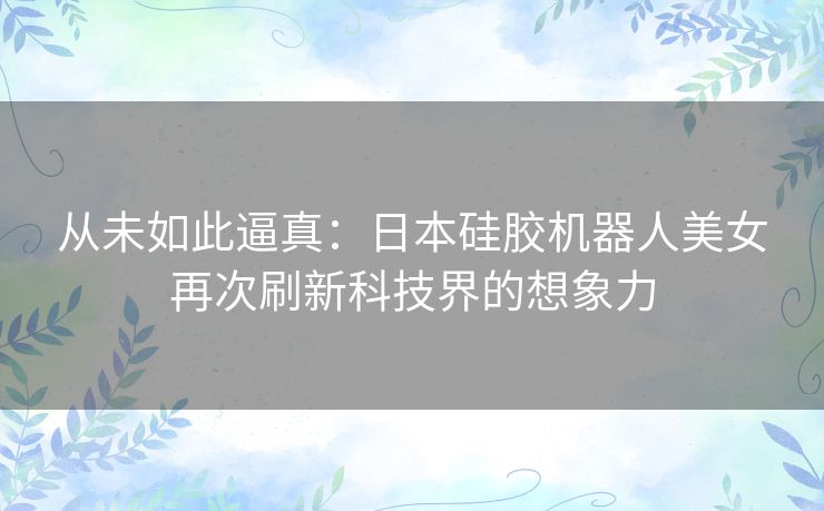 从未如此逼真：日本硅胶机器人美女再次刷新科技界的想象力