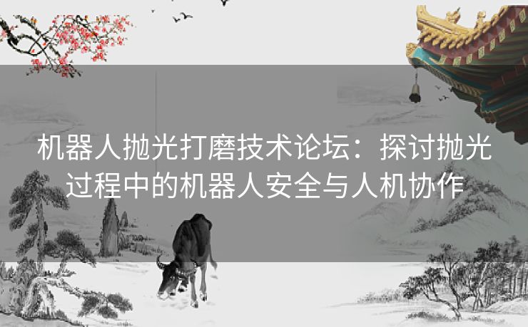 机器人抛光打磨技术论坛：探讨抛光过程中的机器人安全与人机协作