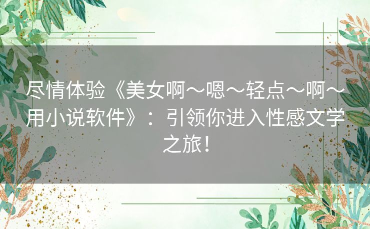 尽情体验《美女啊～嗯～轻点～啊～用小说软件》：引领你进入性感文学之旅！