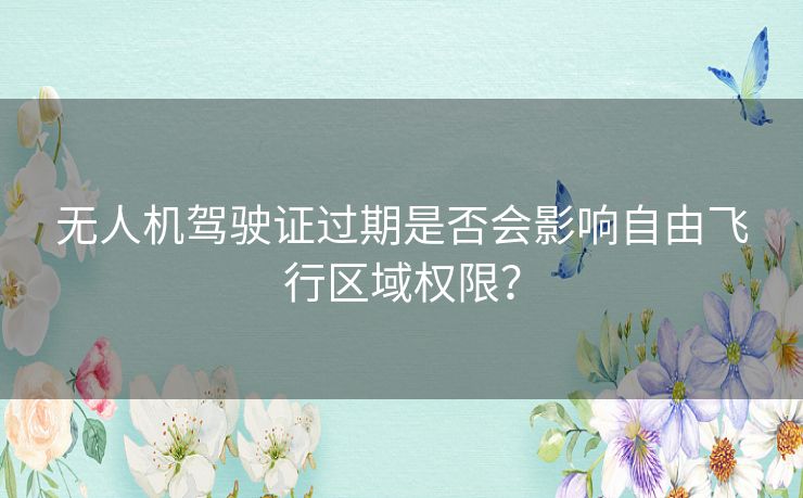 无人机驾驶证过期是否会影响自由飞行区域权限？