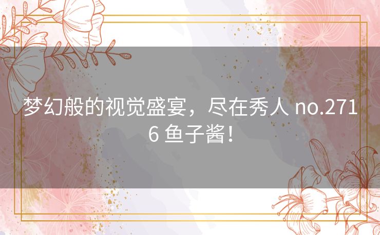 梦幻般的视觉盛宴，尽在秀人 no.2716 鱼子酱！
