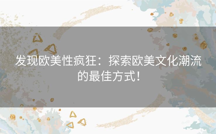 发现欧美性疯狂：探索欧美文化潮流的最佳方式！