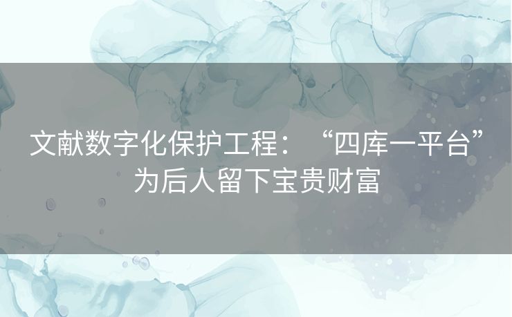 文献数字化保护工程：“四库一平台”为后人留下宝贵财富