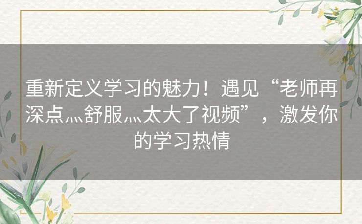 重新定义学习的魅力！遇见“老师再深点灬舒服灬太大了视频”，激发你的学习热情