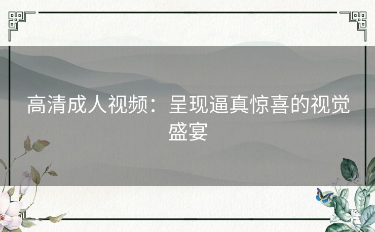 高清成人视频：呈现逼真惊喜的视觉盛宴