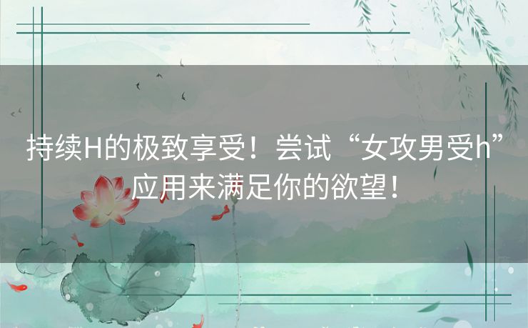 持续H的极致享受！尝试“女攻男受h”应用来满足你的欲望！