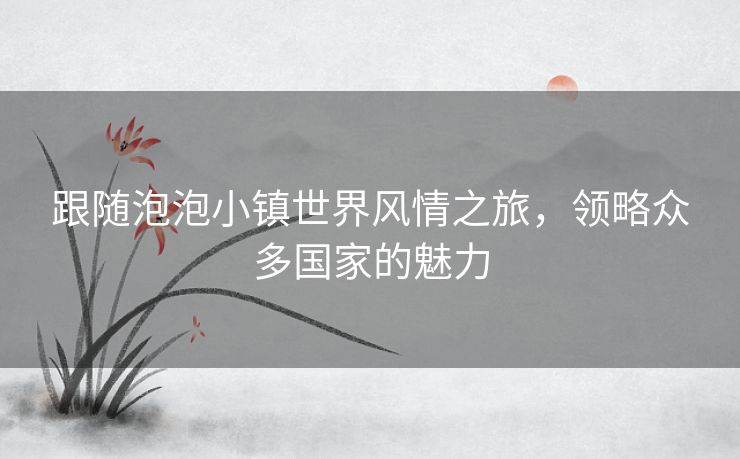 跟随泡泡小镇世界风情之旅，领略众多国家的魅力