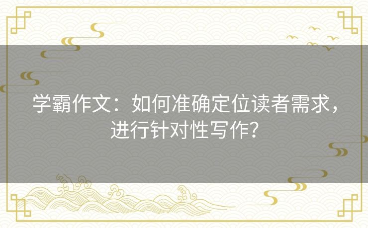 学霸作文：如何准确定位读者需求，进行针对性写作？