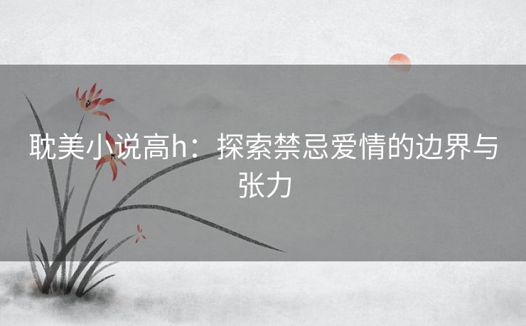 耽美小说高h：探索禁忌爱情的边界与张力