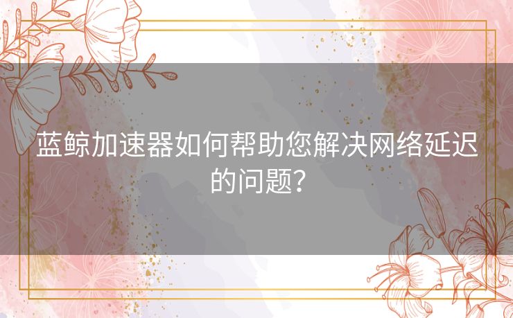 蓝鲸加速器如何帮助您解决网络延迟的问题？