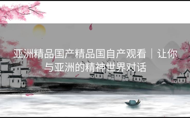 亚洲精品国产精品国自产观看｜让你与亚洲的精神世界对话