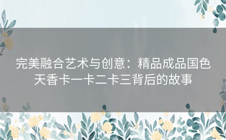 完美融合艺术与创意：精品成品国色天香卡一卡二卡三背后的故事