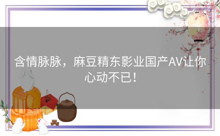 含情脉脉，麻豆精东影业国产AV让你心动不已！
