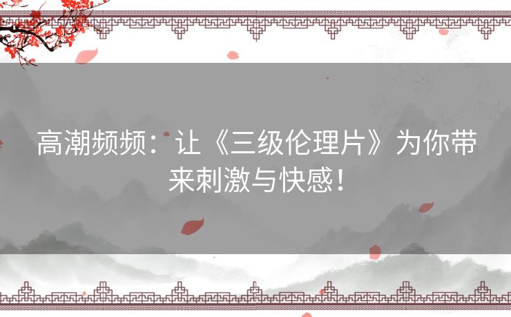 高潮频频：让《三级伦理片》为你带来刺激与快感！