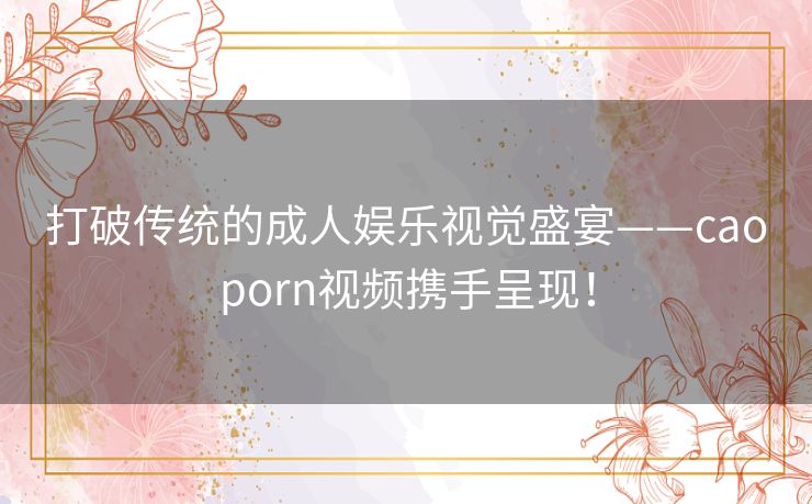 打破传统的成人娱乐视觉盛宴——caoporn视频携手呈现！