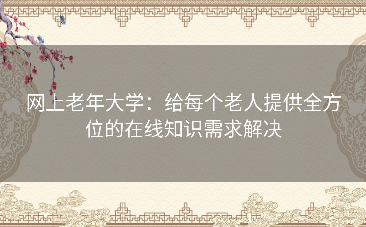 网上老年大学：给每个老人提供全方位的在线知识需求解决