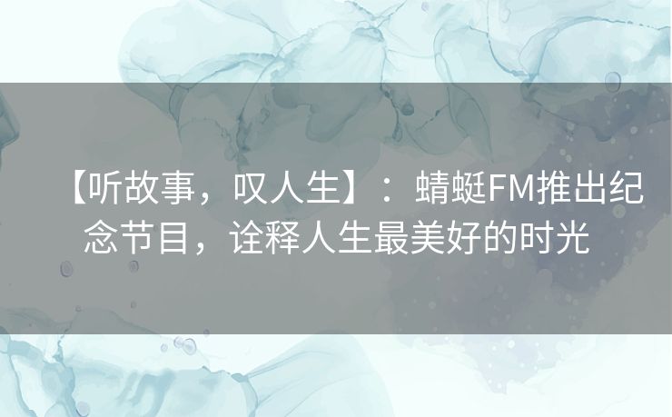 【听故事，叹人生】：蜻蜓FM推出纪念节目，诠释人生最美好的时光