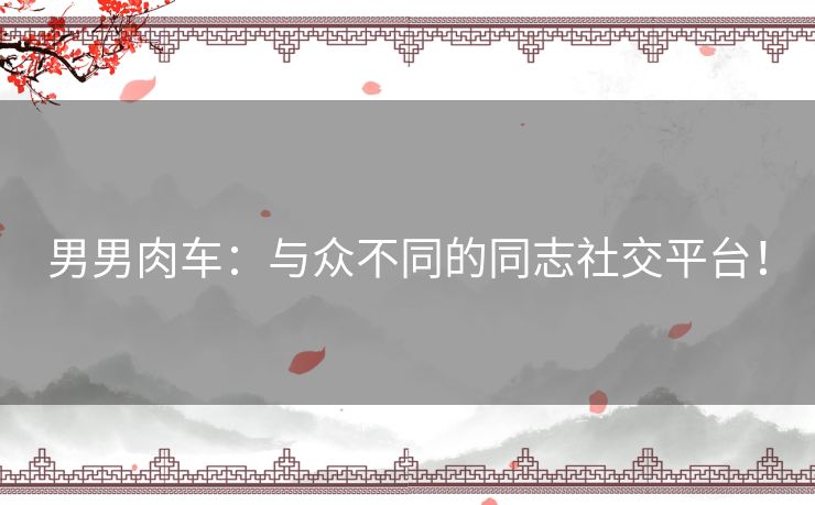 男男肉车：与众不同的同志社交平台！