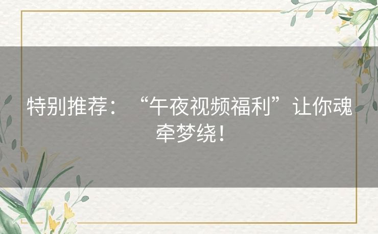 特别推荐：“午夜视频福利”让你魂牵梦绕！