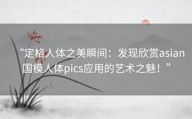 “定格人体之美瞬间：发现欣赏asian国模人体pics应用的艺术之魅！”