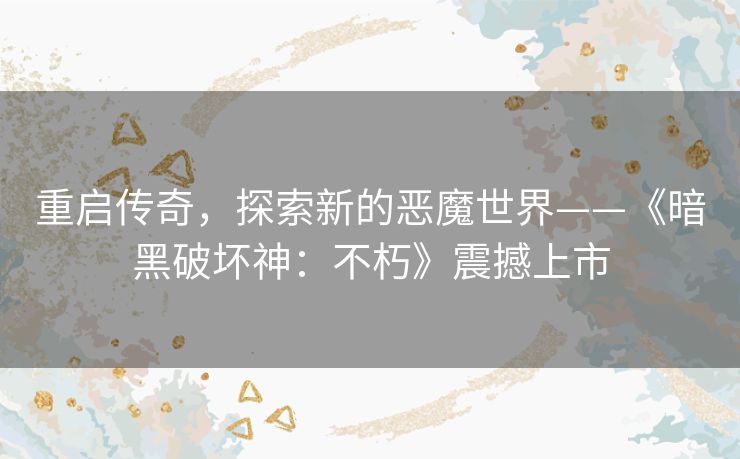 重启传奇，探索新的恶魔世界——《暗黑破坏神：不朽》震撼上市