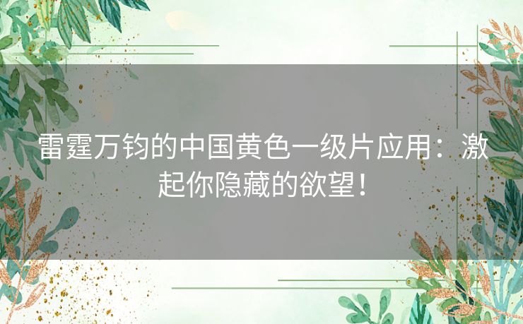 雷霆万钧的中国黄色一级片应用：激起你隐藏的欲望！