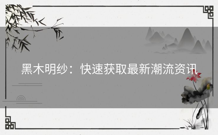 黑木明纱：快速获取最新潮流资讯