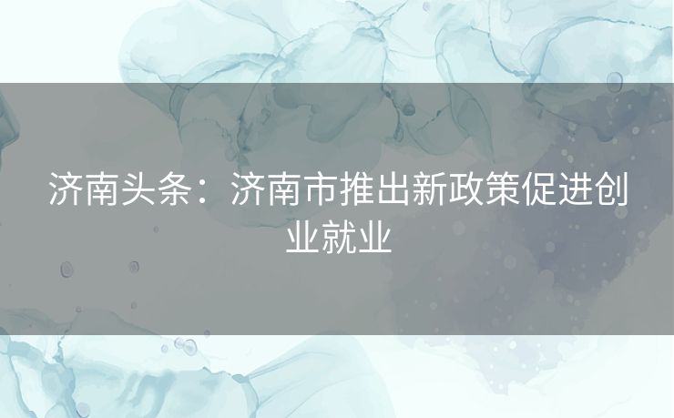 济南头条：济南市推出新政策促进创业就业