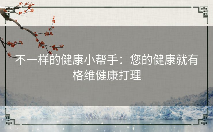 不一样的健康小帮手：您的健康就有格维健康打理