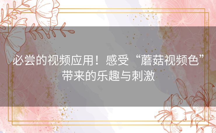 必尝的视频应用！感受“蘑菇视频色”带来的乐趣与刺激